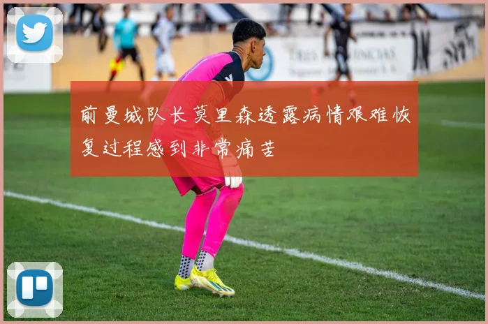 前曼城队长莫里森透露病情艰难恢复过程感到非常痛苦
