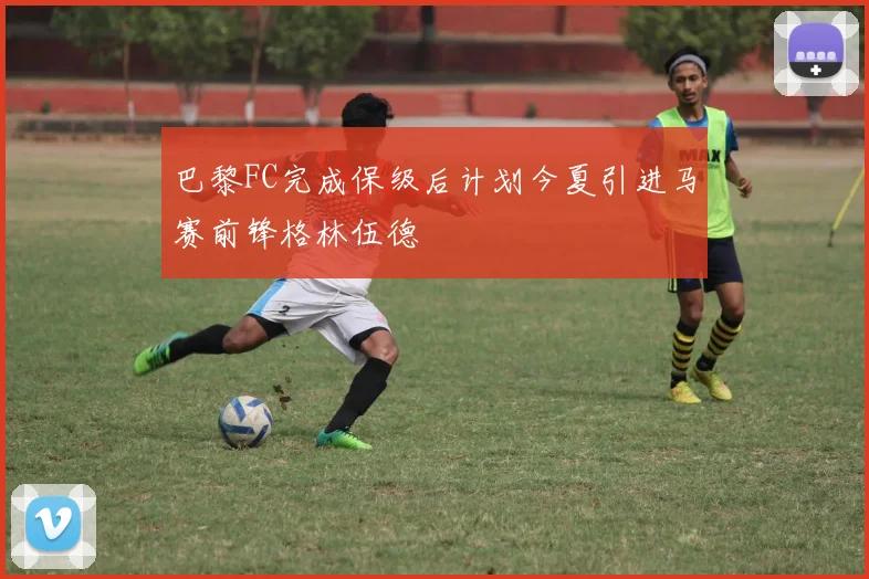 巴黎FC完成保级后计划今夏引进马赛前锋格林伍德