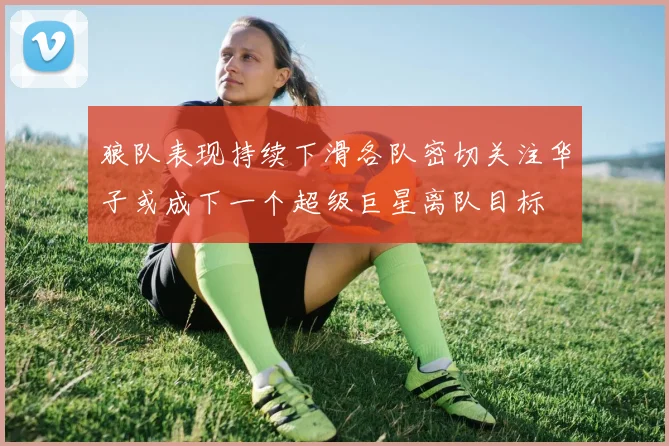 狼队表现持续下滑各队密切关注华子或成下一个超级巨星离队目标