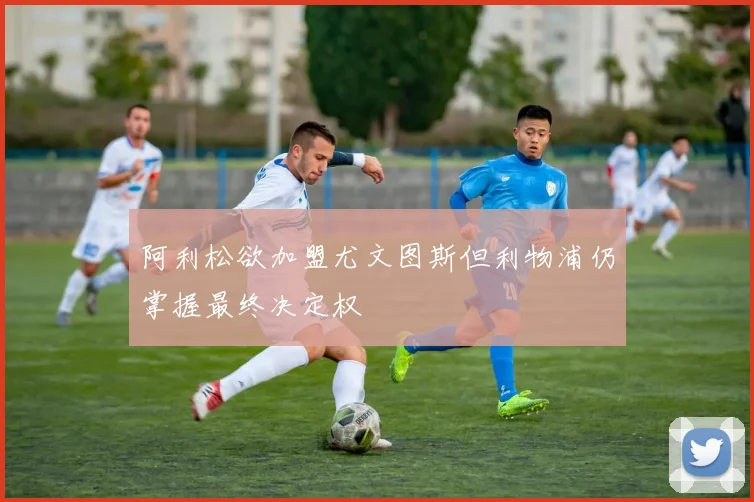 阿利松欲加盟尤文图斯但利物浦仍掌握最终决定权