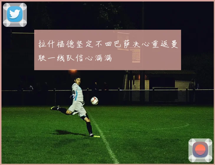 拉什福德坚定不回巴萨决心重返曼联一线队信心满满