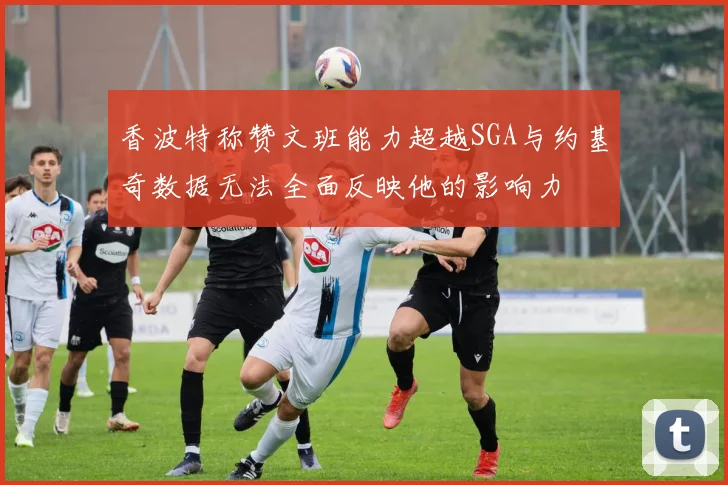 香波特称赞文班能力超越SGA与约基奇数据无法全面反映他的影响力