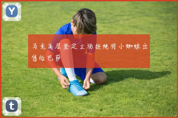 马竞高层坚定立场拒绝将小蜘蛛出售给巴萨