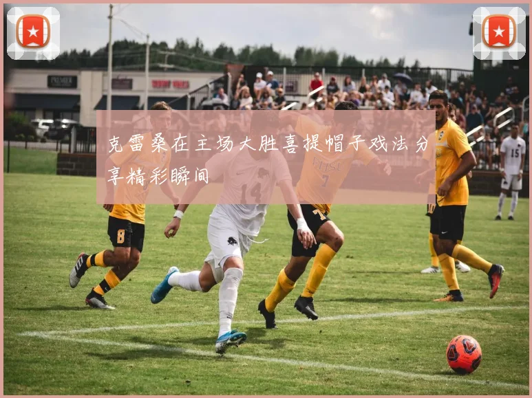 克雷桑在主场大胜喜提帽子戏法分享精彩瞬间