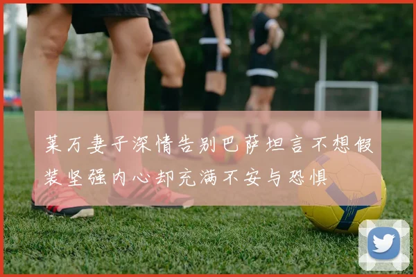 莱万妻子深情告别巴萨坦言不想假装坚强内心却充满不安与恐惧