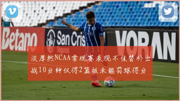 淡厚然NCAA常规赛表现不佳替补出战10分钟仅得2篮板未能罚球得分