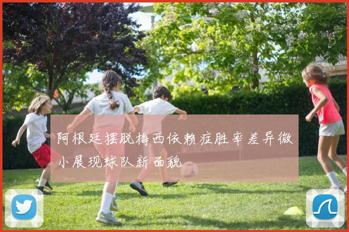 阿根廷摆脱梅西依赖症胜率差异微小展现球队新面貌