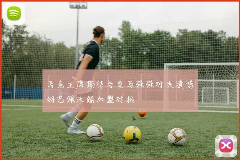 马竞主席期待与皇马强强对决遗憾姆巴佩未能加盟对抗