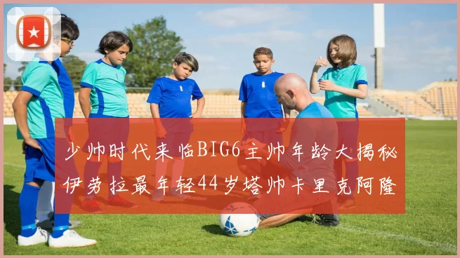 少帅时代来临BIG6主帅年龄大揭秘伊劳拉最年轻44岁塔帅卡里克阿隆索齐聚