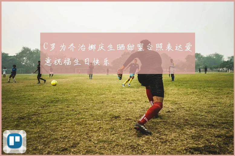 C罗为乔治娜庆生晒甜蜜合照表达爱意祝福生日快乐