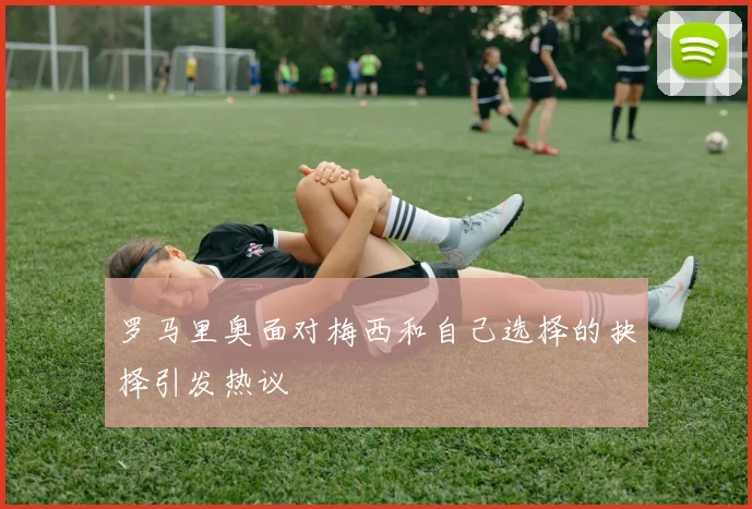 罗马里奥面对梅西和自己选择的抉择引发热议
