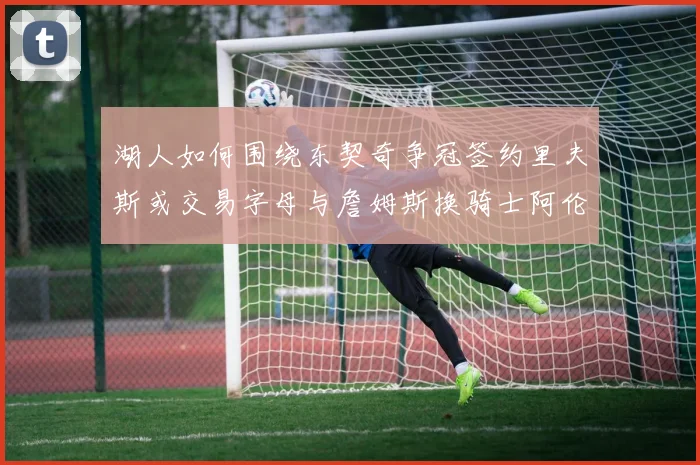湖人如何围绕东契奇争冠签约里夫斯或交易字母与詹姆斯换骑士阿伦