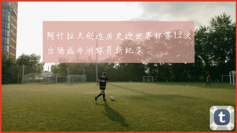 阿什拉夫创造历史迎世界杯第12次出场成非洲球员新纪录