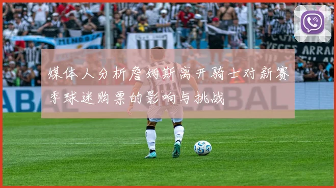 媒体人分析詹姆斯离开骑士对新赛季球迷购票的影响与挑战