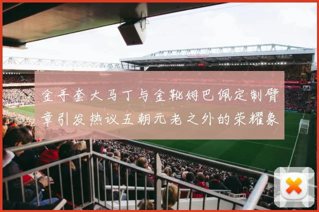 金手套大马丁与金靴姆巴佩定制臂章引发热议五朝元老之外的荣耀象征